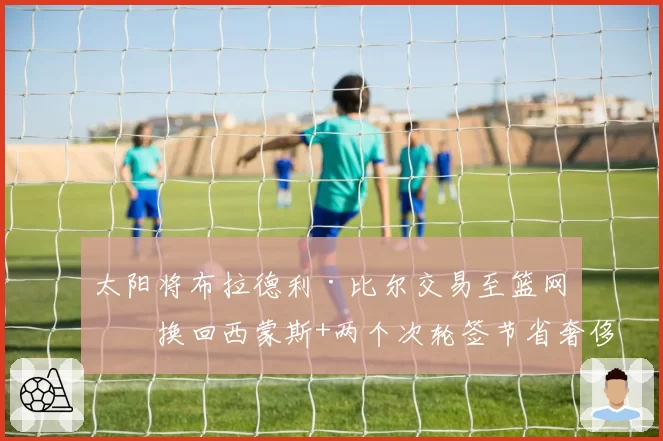 太阳将布拉德利·比尔交易至篮网，换回西蒙斯+两个次轮签节省奢侈税