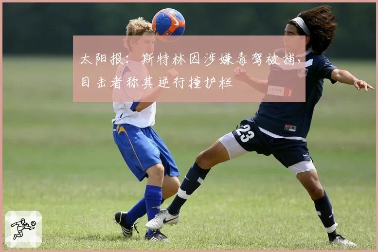 太阳报:斯特林因涉嫌毒驾被捕,目击者称其逆行撞护栏