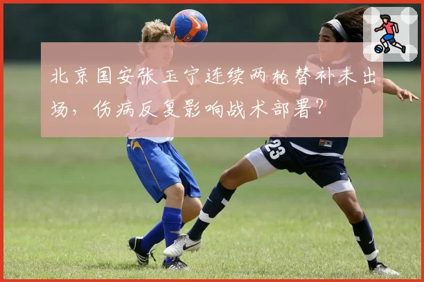 北京国安张玉宁连续两轮替补未出场，伤病反复影响战术部署？
