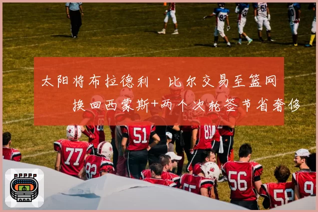 太阳将布拉德利·比尔交易至篮网，换回西蒙斯+两个次轮签节省奢侈税