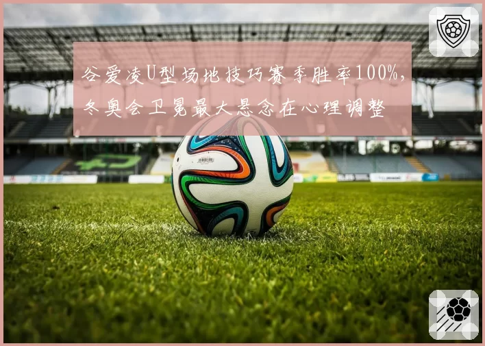 谷爱凌U型场地技巧赛季胜率100%，冬奥会卫冕最大悬念在心理调整
