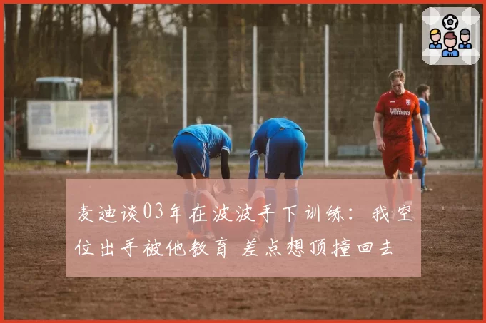 麦迪谈03年在波波手下训练：我空位出手被他教育 差点想顶撞回去