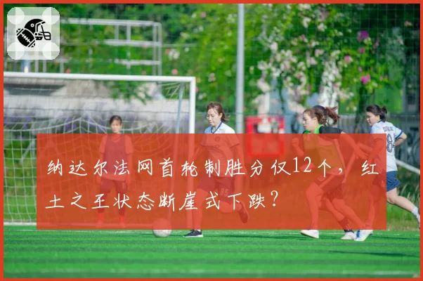 纳达尔法网首轮制胜分仅12个,红土之王状态断崖式下跌?