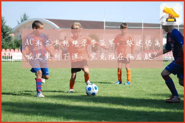 AC米兰末轮绝杀夺亚军，球迷仍高喊皮奥利下课，究竟谁在拖后腿？