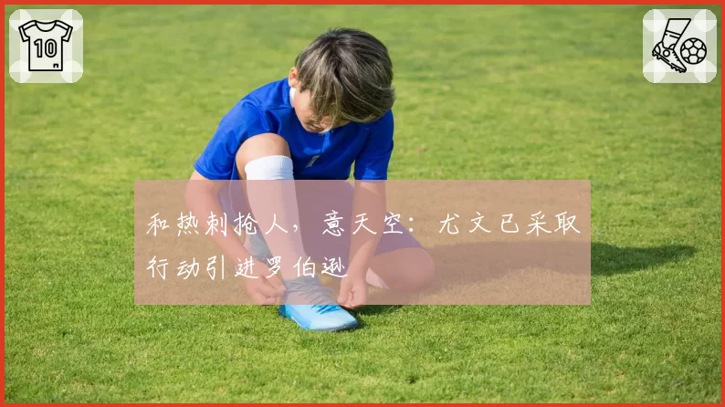 和热刺抢人，意天空：尤文已采取行动引进罗伯逊