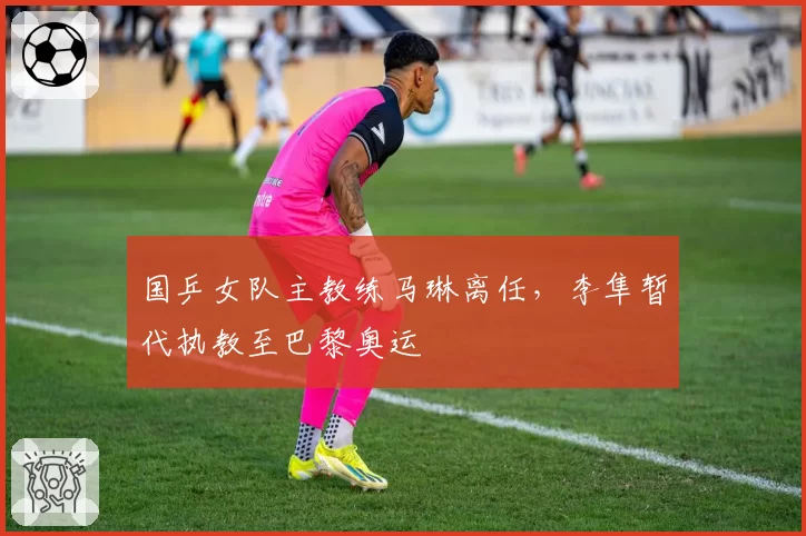 国乒女队主教练马琳离任，李隼暂代执教至巴黎奥运