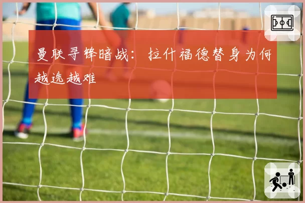 曼联寻锋暗战：拉什福德替身为何越选越难