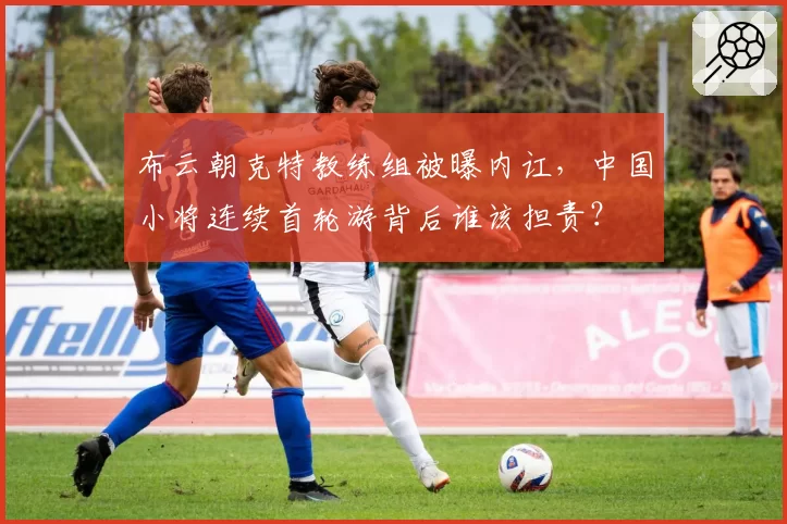 布云朝克特教练组被曝内讧，中国小将连续首轮游背后谁该担责？