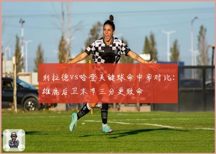利拉德vs哈登关键球命中率对比:雄鹿后卫末节三分更致命