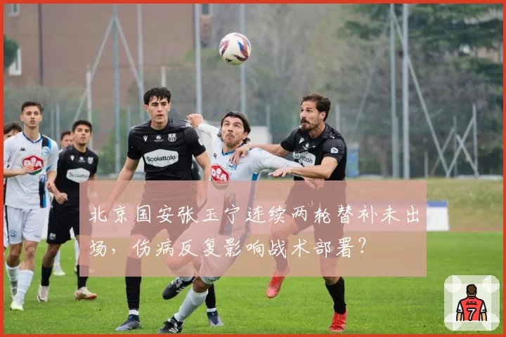 北京国安张玉宁连续两轮替补未出场，伤病反复影响战术部署？
