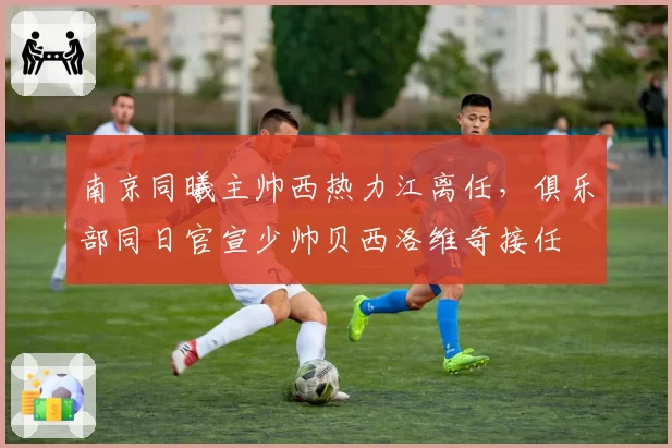 南京同曦主帅西热力江离任，俱乐部同日官宣少帅贝西洛维奇接任