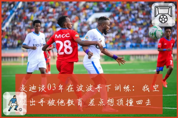 麦迪谈03年在波波手下训练：我空位出手被他教育 差点想顶撞回去