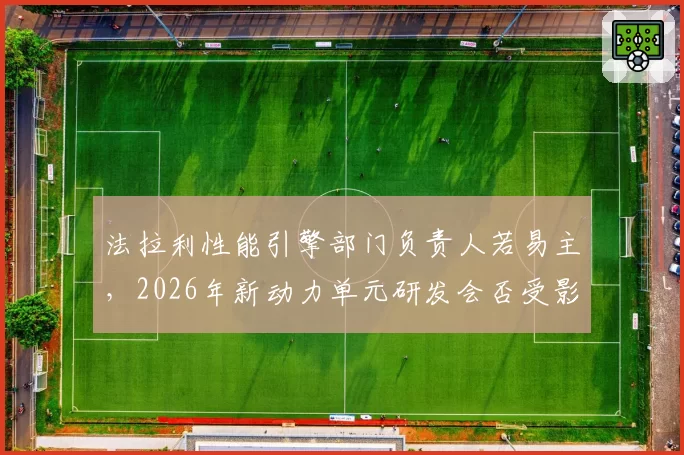 法拉利性能引擎部门负责人若易主，2026年新动力单元研发会否受影响？