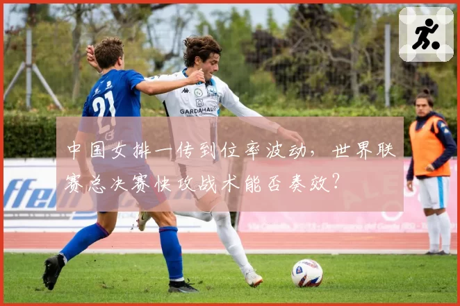 中国女排一传到位率波动，世界联赛总决赛快攻战术能否奏效？