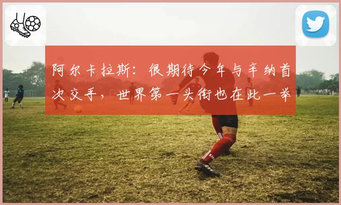 阿尔卡拉斯:很期待今年与辛纳首次交手,世界第一头衔也在此一举