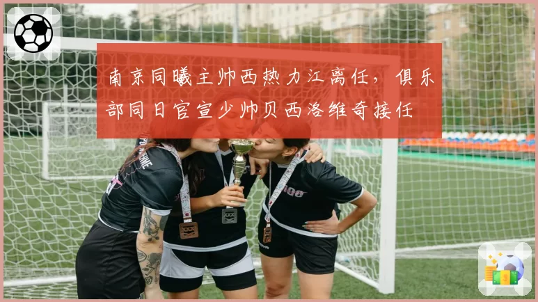 南京同曦主帅西热力江离任，俱乐部同日官宣少帅贝西洛维奇接任