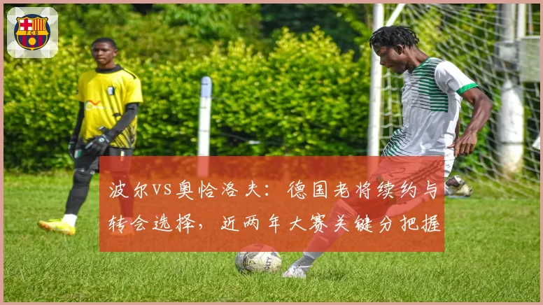 波尔vs奥恰洛夫：德国老将续约与转会选择，近两年大赛关键分把握对比