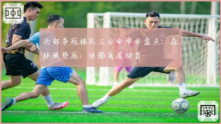 西部争冠梯队三分命中率盘点：森林狼垫底，快船高居榜首