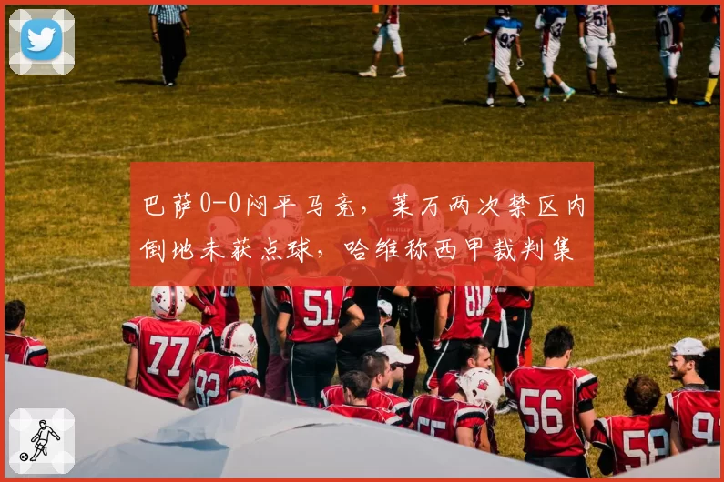 巴萨0-0闷平马竞，莱万两次禁区内倒地未获点球，哈维称西甲裁判集体针对红蓝