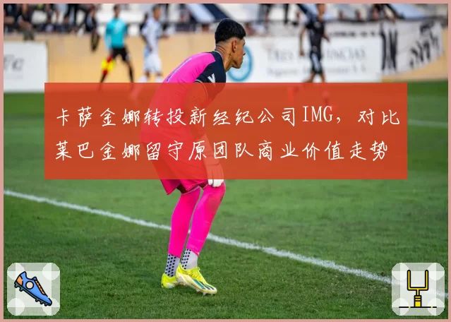 卡萨金娜转投新经纪公司IMG,对比莱巴金娜留守原团队商业价值走势