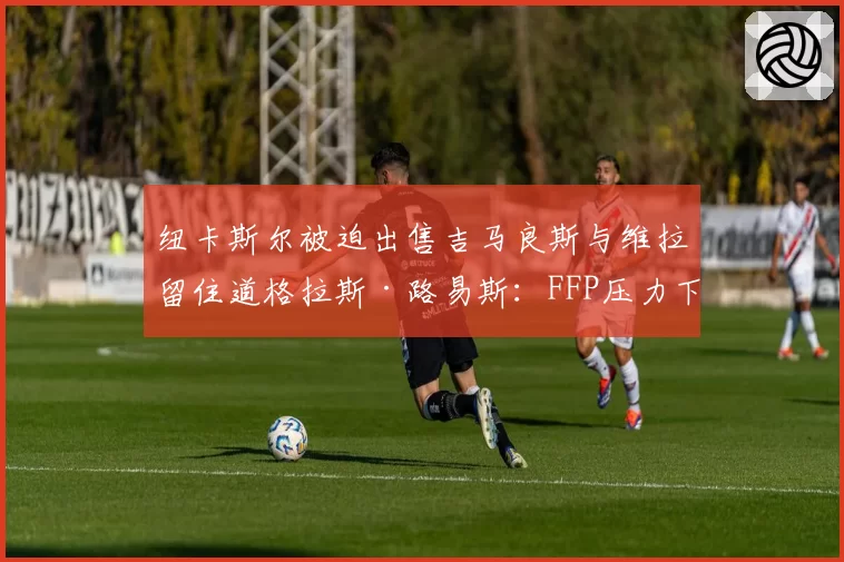 纽卡斯尔被迫出售吉马良斯与维拉留住道格拉斯·路易斯：FFP压力下的中场核心去留对比