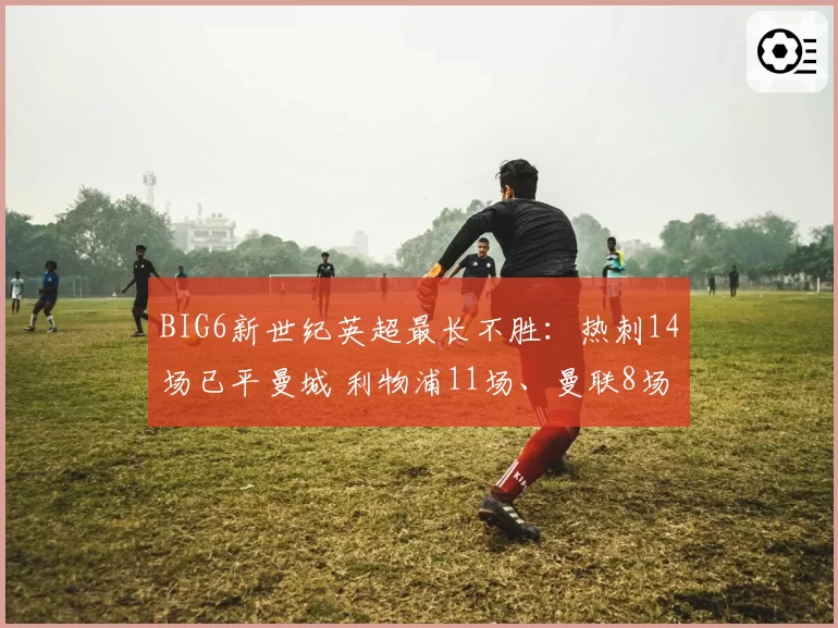 BIG6新世纪英超最长不胜：热刺14场已平曼城 利物浦11场、曼联8场