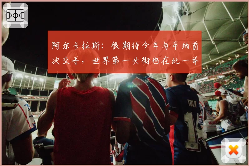 阿尔卡拉斯：很期待今年与辛纳首次交手，世界第一头衔也在此一举