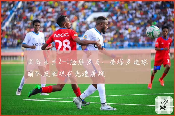 国际米兰2-1险胜罗马，劳塔罗进球前队友犯规在先遭质疑