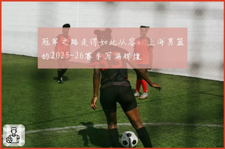 冠军之路走得如此从容,上海男篮的2025-26赛季写满辉煌