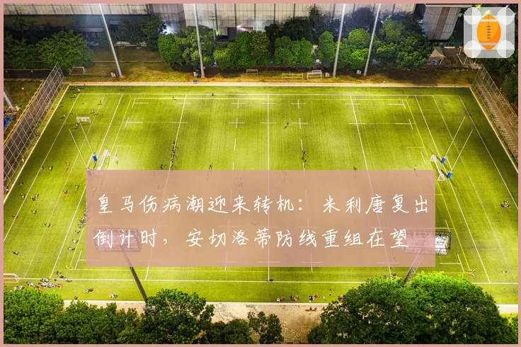 皇马伤病潮迎来转机：米利唐复出倒计时，安切洛蒂防线重组在望