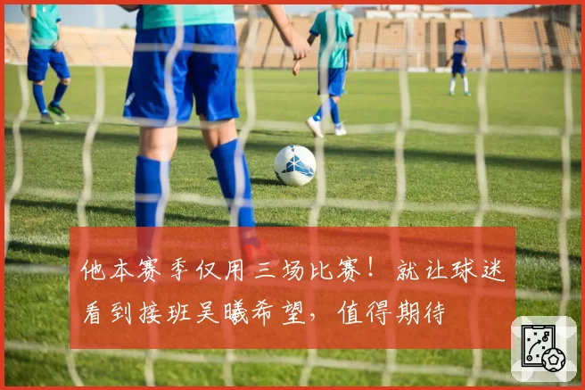 他本赛季仅用三场比赛！就让球迷看到接班吴曦希望，值得期待