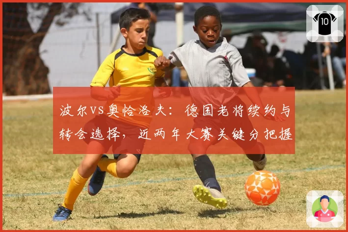 波尔vs奥恰洛夫：德国老将续约与转会选择，近两年大赛关键分把握对比