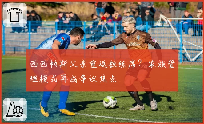 西西帕斯父亲重返教练席？家族管理模式再成争议焦点