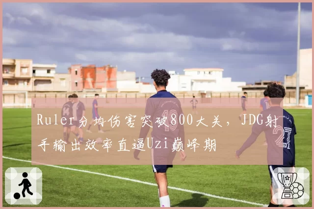 Ruler分均伤害突破800大关，JDG射手输出效率直逼Uzi巅峰期