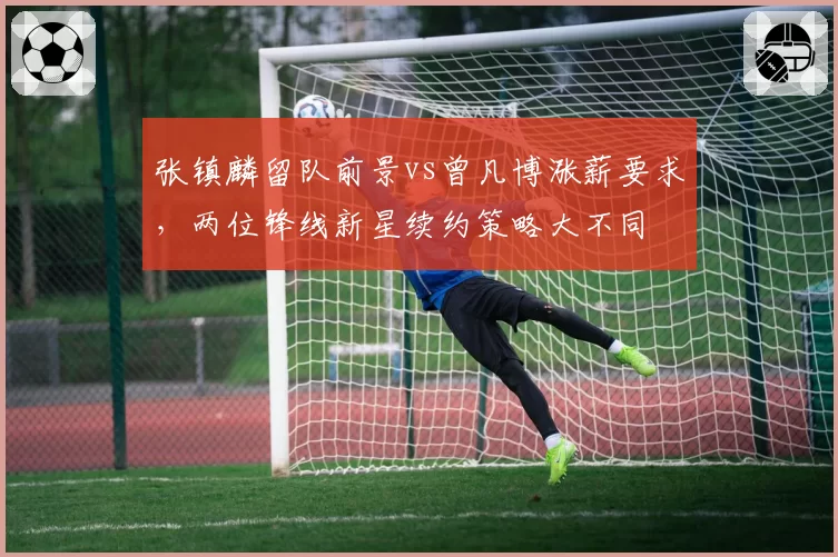 张镇麟留队前景vs曾凡博涨薪要求,两位锋线新星续约策略大不同