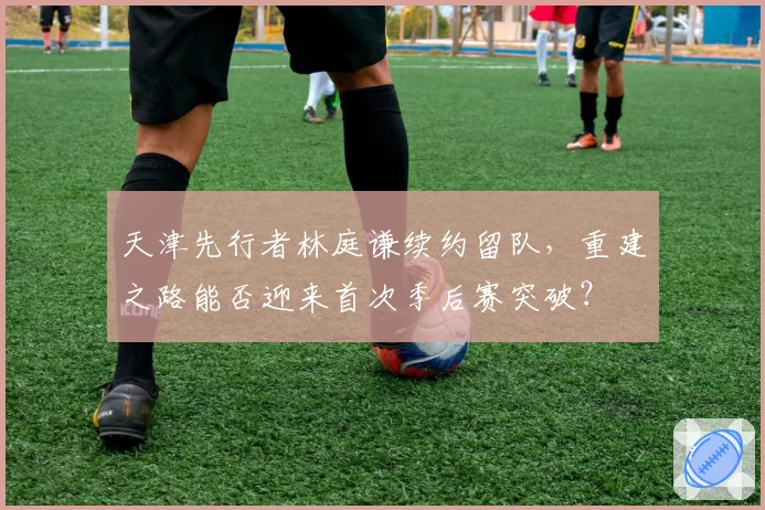 天津先行者林庭谦续约留队，重建之路能否迎来首次季后赛突破？