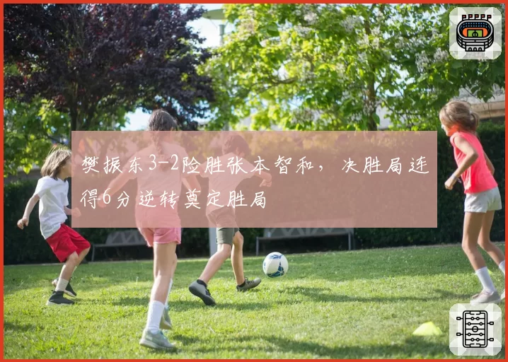 樊振东3-2险胜张本智和，决胜局连得6分逆转奠定胜局