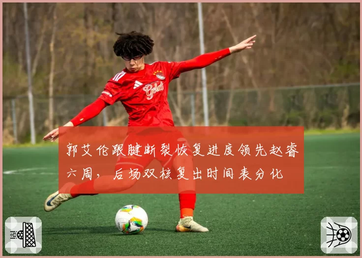 郭艾伦跟腱断裂恢复进度领先赵睿六周，后场双核复出时间表分化