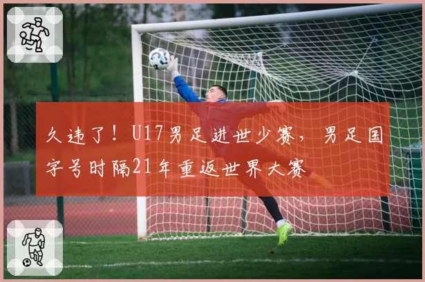 久违了！U17男足进世少赛，男足国字号时隔21年重返世界大赛