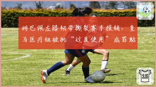 姆巴佩左膝韧带撕裂赛季报销,皇马医疗组被批“过度使用”成罪魁