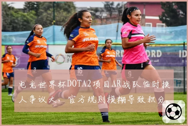 电竞世界杯DOTA2项目AR战队临时换人争议大，官方规则模糊导致积分无效