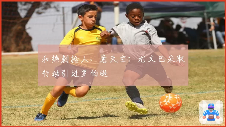 和热刺抢人,意天空:尤文已采取行动引进罗伯逊