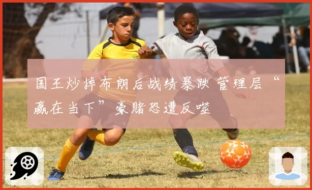 国王炒掉布朗后战绩暴跌 管理层“赢在当下”豪赌恐遭反噬