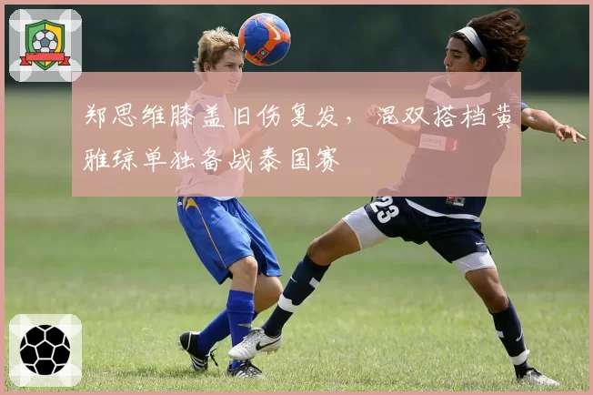 郑思维膝盖旧伤复发，混双搭档黄雅琼单独备战泰国赛