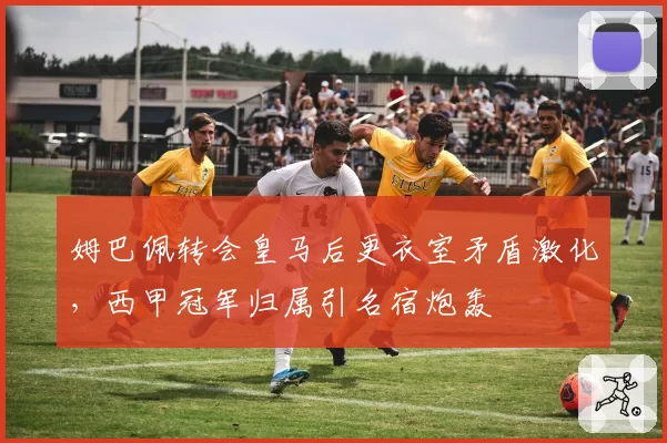 姆巴佩转会皇马后更衣室矛盾激化，西甲冠军归属引名宿炮轰