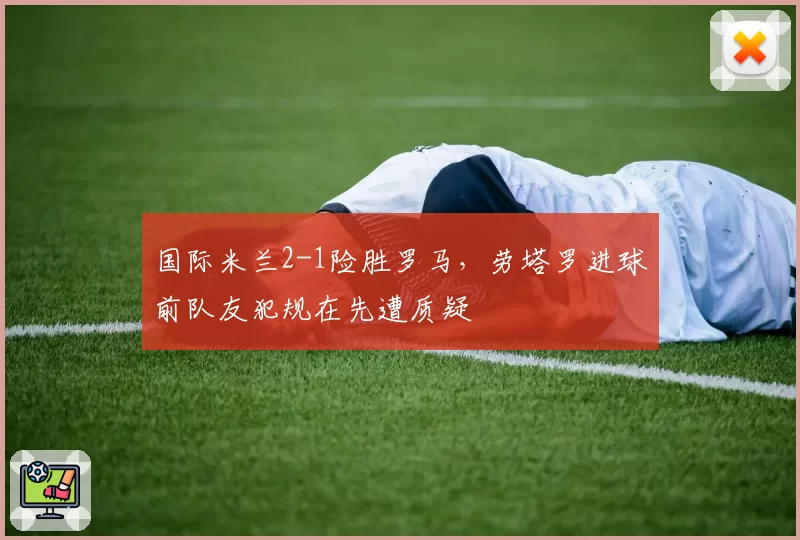 国际米兰2-1险胜罗马，劳塔罗进球前队友犯规在先遭质疑