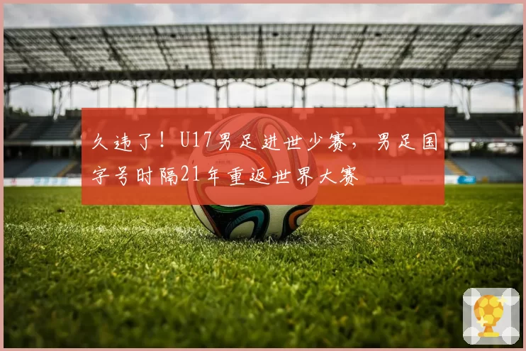 久违了！U17男足进世少赛，男足国字号时隔21年重返世界大赛