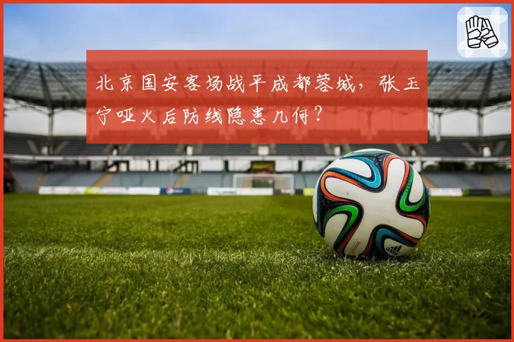 北京国安客场战平成都蓉城，张玉宁哑火后防线隐患几何？