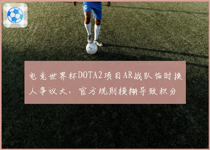 电竞世界杯DOTA2项目AR战队临时换人争议大，官方规则模糊导致积分无效