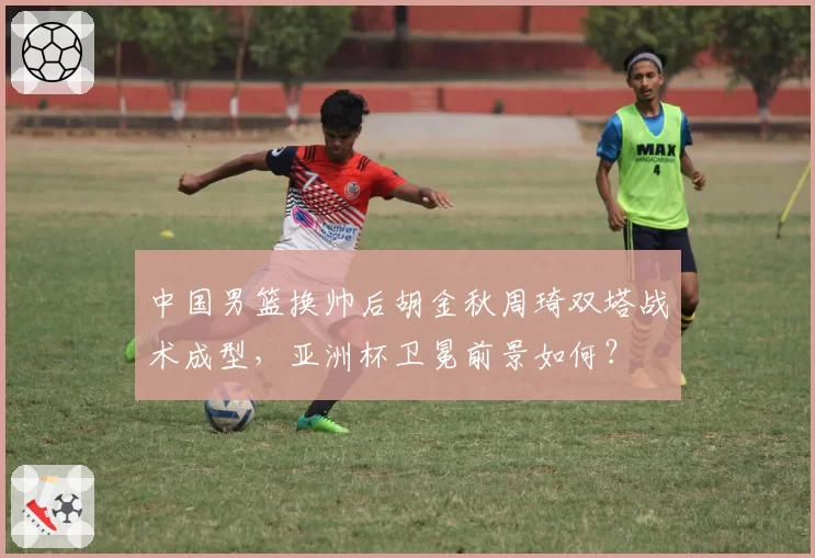 中国男篮换帅后胡金秋周琦双塔战术成型,亚洲杯卫冕前景如何?